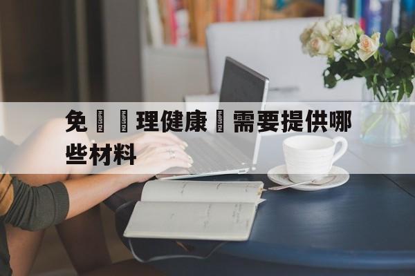 免費辦理健康證需要提供哪些材料(免费办理健康证需要准备些什么材料)