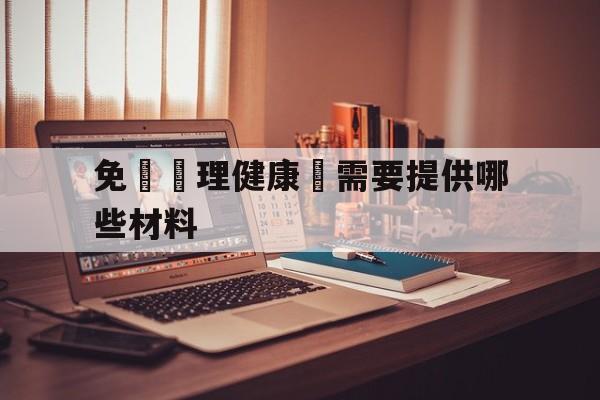 免費辦理健康證需要提供哪些材料(免费办理健康证需要提供哪些材料呢)